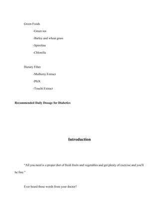 Green Foods
-Green tea
-Barley and wheat grass
-Spirolina
-Chlorella
Dietary Fiber
-Mulberry Extract
-PGX
-Touchi Extract
Recommended Daily Dosage for Diabetics
Introduction
“All you need is a proper diet of fresh fruits and vegetables and get plenty of exercise and you'll
be fine.”
Ever heard those words from your doctor?
 