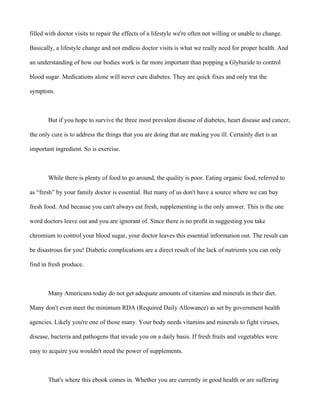 filled with doctor visits to repair the effects of a lifestyle we're often not willing or unable to change.
Basically, a lifestyle change and not endless doctor visits is what we really need for proper health. And
an understanding of how our bodies work is far more important than popping a Glyburide to control
blood sugar. Medications alone will never cure diabetes. They are quick fixes and only trat the
symptom.
But if you hope to survive the three most prevalent disease of diabetes, heart disease and cancer,
the only cure is to address the things that you are doing that are making you ill. Certainly diet is an
important ingredient. So is exercise.
While there is plenty of food to go around, the quality is poor. Eating organic food, referred to
as “fresh” by your family doctor is essential. But many of us don't have a source where we can buy
fresh food. And because you can't always eat fresh, supplementing is the only answer. This is the one
word doctors leave out and you are ignorant of. Since there is no profit in suggesting you take
chromium to control your blood sugar, your doctor leaves this essential information out. The result can
be disastrous for you! Diabetic complications are a direct result of the lack of nutrients you can only
find in fresh produce.
Many Americans today do not get adequate amounts of vitamins and minerals in their diet.
Many don't even meet the minimum RDA (Required Daily Allowance) as set by government health
agencies. Likely you're one of those many. Your body needs vitamins and minerals to fight viruses,
disease, bacteria and pathogens that invade you on a daily basis. If fresh fruits and vegetables were
easy to acquire you wouldn't need the power of supplements.
That's where this ebook comes in. Whether you are currently in good health or are suffering
 