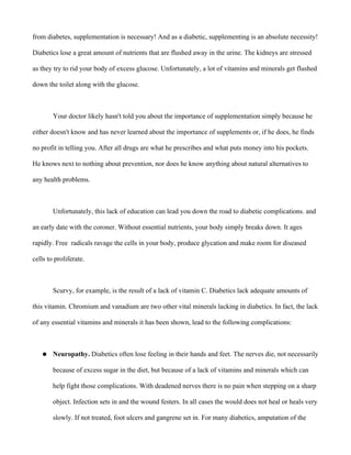 from diabetes, supplementation is necessary! And as a diabetic, supplementing is an absolute necessity!
Diabetics lose a great amount of nutrients that are flushed away in the urine. The kidneys are stressed
as they try to rid your body of excess glucose. Unfortunately, a lot of vitamins and minerals get flushed
down the toilet along with the glucose.
Your doctor likely hasn't told you about the importance of supplementation simply because he
either doesn't know and has never learned about the importance of supplements or, if he does, he finds
no profit in telling you. After all drugs are what he prescribes and what puts money into his pockets.
He knows next to nothing about prevention, nor does he know anything about natural alternatives to
any health problems.
Unfortunately, this lack of education can lead you down the road to diabetic complications. and
an early date with the coroner. Without essential nutrients, your body simply breaks down. It ages
rapidly. Free radicals ravage the cells in your body, produce glycation and make room for diseased
cells to proliferate.
Scurvy, for example, is the result of a lack of vitamin C. Diabetics lack adequate amounts of
this vitamin. Chromium and vanadium are two other vital minerals lacking in diabetics. In fact, the lack
of any essential vitamins and minerals it has been shown, lead to the following complications:
● Neuropathy. Diabetics often lose feeling in their hands and feet. The nerves die, not necessarily
because of excess sugar in the diet, but because of a lack of vitamins and minerals which can
help fight those complications. With deadened nerves there is no pain when stepping on a sharp
object. Infection sets in and the wound festers. In all cases the would does not heal or heals very
slowly. If not treated, foot ulcers and gangrene set in. For many diabetics, amputation of the
 