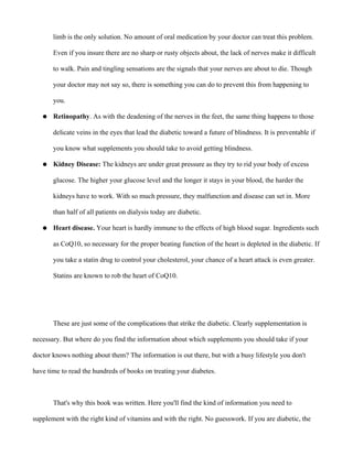limb is the only solution. No amount of oral medication by your doctor can treat this problem.
Even if you insure there are no sharp or rusty objects about, the lack of nerves make it difficult
to walk. Pain and tingling sensations are the signals that your nerves are about to die. Though
your doctor may not say so, there is something you can do to prevent this from happening to
you.
● Retinopathy. As with the deadening of the nerves in the feet, the same thing happens to those
delicate veins in the eyes that lead the diabetic toward a future of blindness. It is preventable if
you know what supplements you should take to avoid getting blindness.
● Kidney Disease: The kidneys are under great pressure as they try to rid your body of excess
glucose. The higher your glucose level and the longer it stays in your blood, the harder the
kidneys have to work. With so much pressure, they malfunction and disease can set in. More
than half of all patients on dialysis today are diabetic.
● Heart disease. Your heart is hardly immune to the effects of high blood sugar. Ingredients such
as CoQ10, so necessary for the proper beating function of the heart is depleted in the diabetic. If
you take a statin drug to control your cholesterol, your chance of a heart attack is even greater.
Statins are known to rob the heart of CoQ10.
These are just some of the complications that strike the diabetic. Clearly supplementation is
necessary. But where do you find the information about which supplements you should take if your
doctor knows nothing about them? The information is out there, but with a busy lifestyle you don't
have time to read the hundreds of books on treating your diabetes.
That's why this book was written. Here you'll find the kind of information you need to
supplement with the right kind of vitamins and with the right. No guesswork. If you are diabetic, the
 