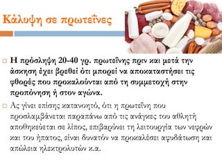 Κάλυψη σε πρωτεΐνες
 Η πρόσληψη 20-40 γρ. πρωτεΐνης πριν και μετά την
άσκηση έχει βρεθεί ότι μπορεί να αποκαταστήσει τις
φθορές που προκαλούνται από τη συμμετοχή στην
προπόνηση ή στον αγώνα.
 Ας γίνει επίσης κατανοητό, ότι η πρωτεΐνη που
προσλαμβάνεται παραπάνω από τις ανάγκες του αθλητή
αποθηκεύεται σε λίπος, επιβαρύνει τη λειτουργία των νεφρών
και του ήπατος, είναι δυνατόν να προκαλέσει αφυδάτωση και
απώλεια ηλεκτρολυτών κ.α.
 