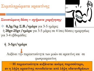 ΢υμπληρώματα κρεατίνης
Η περιεκτικότητα αυξάνεται ακόμη περισσότερο,
αν η λήψη κρεατίνης συνοδεύεται από λήψη υδατανθράκων
΢υνιστώμενη δόση – σχήματα χορήγησης
 0,3g/kg ΢.Β./ημέρα για 3-5 ημέρες
ή 20gr-25gr /ημέρα για 3-5 μέρες σε 4 ίσες δόσεις ημερησίως
για 3-4 εβδομάδες
Αυξάνει την περιεκτικότητα των μυών σε κρεατίνη και σε
φωσφοκρεατίνη
ή 3-5gr/ημέρα
 