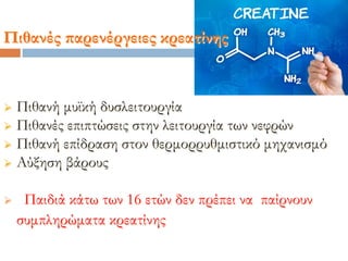  Πιθανή μυϊκή δυσλειτουργία
 Πιθανές επιπτώσεις στην λειτουργία των νεφρών
 Πιθανή επίδραση στον θερμορρυθμιστικό μηχανισμό
 Αύξηση βάρους
 Παιδιά κάτω των 16 ετών δεν πρέπει να παίρνουν
συμπληρώματα κρεατίνης
Πιθανές παρενέργειες κρεατίνης
 