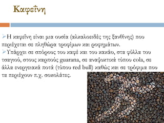 Καφεΐνη
Η καφεΐνη είναι μια ουσία (αλκαλοειδές της ξανθίνης) που
περιέχεται σε πληθώρα τροφίμων και ροφημάτων.
Τπάρχει σε σπόρους του καφέ και του κακάο, στα φύλλα του
τσαγιού, στους καρπούς guarana, σε αναψυκτικά τύπου cola, σε
άλλα ενεργειακά ποτά (τύπου red bull) καθώς και σε τρόφιμα που
τα περιέχουν π.χ. σοκολάτες.
 