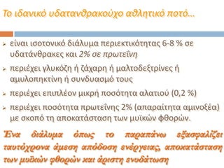 Το ιδανικό υδατανθρακοφχο αθλητικό ποτό…
 είναι ιςοτονικό διάλυμα περιεκτικότθτασ 6-8 % ςε
υδατάνκρακεσ και 2% ςε πρωτεΐνη
 περιζχει γλυκόηθ ι ηάχαρθ ι μαλτοδεξτρίνεσ ι
αμυλοπθκτίνθ ι ςυνδυαςμό τουσ
 περιζχει επιπλζον μικρι ποςότθτα αλατιοφ (0,2 %)
 περιζχει ποςότθτα πρωτεΐνθσ 2% (απαραίτθτα αμινοξζα)
με ςκοπό τθ αποκατάςταςθ των μυϊκϊν φκορϊν.
Ένα διάλυμα όπως το παραπάνω εξασφαλίζει
ταυτόχρονα άμεση απόδοση ενέργειας, αποκατάσταση
των μυϊκών φθορών και άριστη ενυδάτωση
 