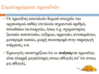  Οι πρωτεΐνες αποτελούν δομικό στοιχείο του
οργανισμού καθώς επιτελούν σημαντικό αριθμό,
σπουδαίων λειτουργιών, όπως π.χ. σχηματισμός
ζωτικών συστατικών, ενζύμων, ορμονών, αντισωμάτων,
μεταφορά ουσιών, μικρή συνεισφορά στην παραγωγή
ενέργειας, κ.α.
 Ερευνητές υποστηρίζουν ότι οι ανάγκες σε πρωτεΐνες
είναι ελαφρά μεγαλύτερες στους αθλητές απ’ ότι στους
μη αθλητές.
΢υμπληρώματα πρωτεϊνών
 