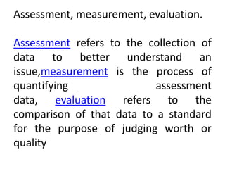 Assessment, measurement, evaluation.
Assessment refers to the collection of
data to better understand an
issue,measurement is the process of
quantifying assessment
data, evaluation refers to the
comparison of that data to a standard
for the purpose of judging worth or
quality
 