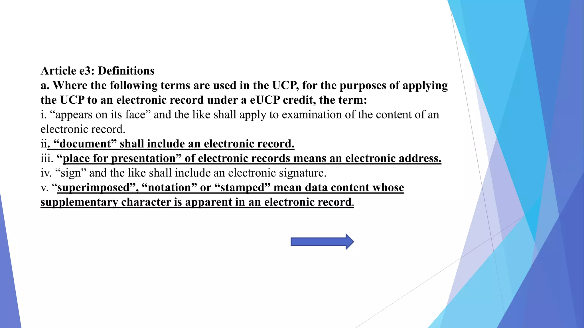 Article e3: Definitions
a. Where the following terms are used in the UCP, for the purposes of applying
the UCP to an electronic record under a eUCP credit, the term:
i. “appears on its face” and the like shall apply to examination of the content of an
electronic record.
ii. “document” shall include an electronic record.
iii. “place for presentation” of electronic records means an electronic address.
iv. “sign” and the like shall include an electronic signature.
v. “superimposed”, “notation” or “stamped” mean data content whose
supplementary character is apparent in an electronic record.
 