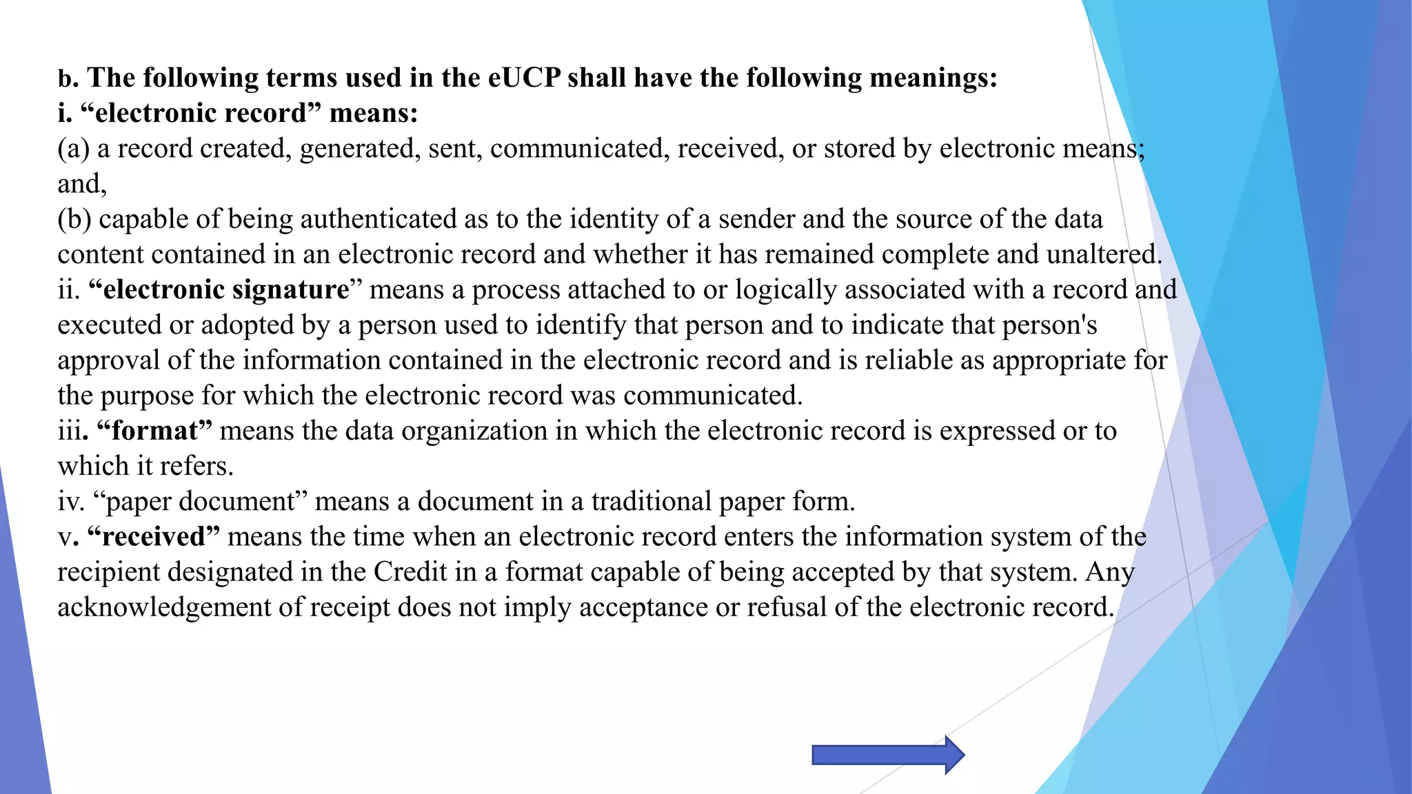 b. The following terms used in the eUCP shall have the following meanings:
i. “electronic record” means:
(a) a record created, generated, sent, communicated, received, or stored by electronic means;
and,
(b) capable of being authenticated as to the identity of a sender and the source of the data
content contained in an electronic record and whether it has remained complete and unaltered.
ii. “electronic signature” means a process attached to or logically associated with a record and
executed or adopted by a person used to identify that person and to indicate that person's
approval of the information contained in the electronic record and is reliable as appropriate for
the purpose for which the electronic record was communicated.
iii. “format” means the data organization in which the electronic record is expressed or to
which it refers.
iv. “paper document” means a document in a traditional paper form.
v. “received” means the time when an electronic record enters the information system of the
recipient designated in the Credit in a format capable of being accepted by that system. Any
acknowledgement of receipt does not imply acceptance or refusal of the electronic record.
 