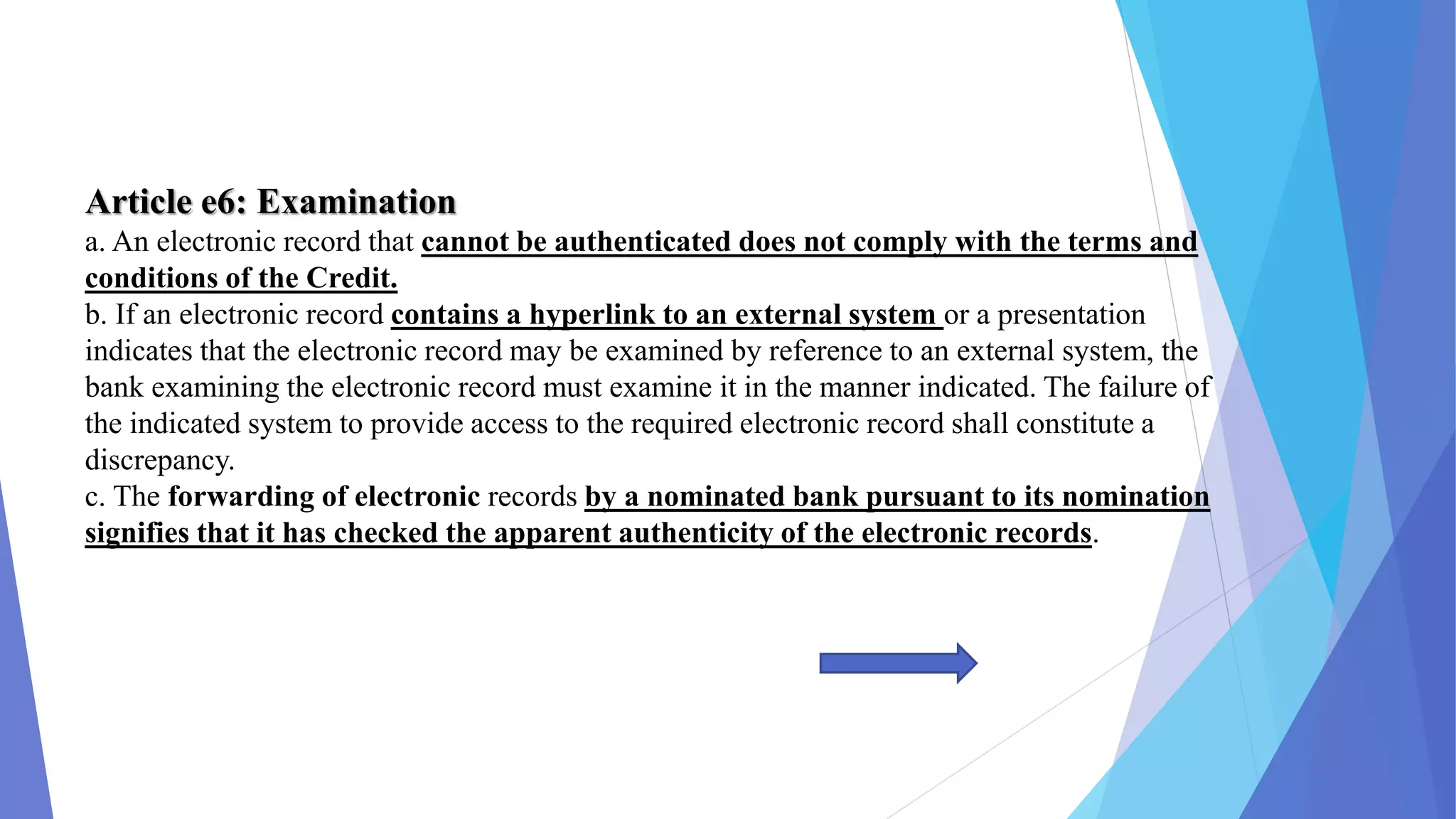 Article e6: Examination
a. An electronic record that cannot be authenticated does not comply with the terms and
conditions of the Credit.
b. If an electronic record contains a hyperlink to an external system or a presentation
indicates that the electronic record may be examined by reference to an external system, the
bank examining the electronic record must examine it in the manner indicated. The failure of
the indicated system to provide access to the required electronic record shall constitute a
discrepancy.
c. The forwarding of electronic records by a nominated bank pursuant to its nomination
signifies that it has checked the apparent authenticity of the electronic records.
 