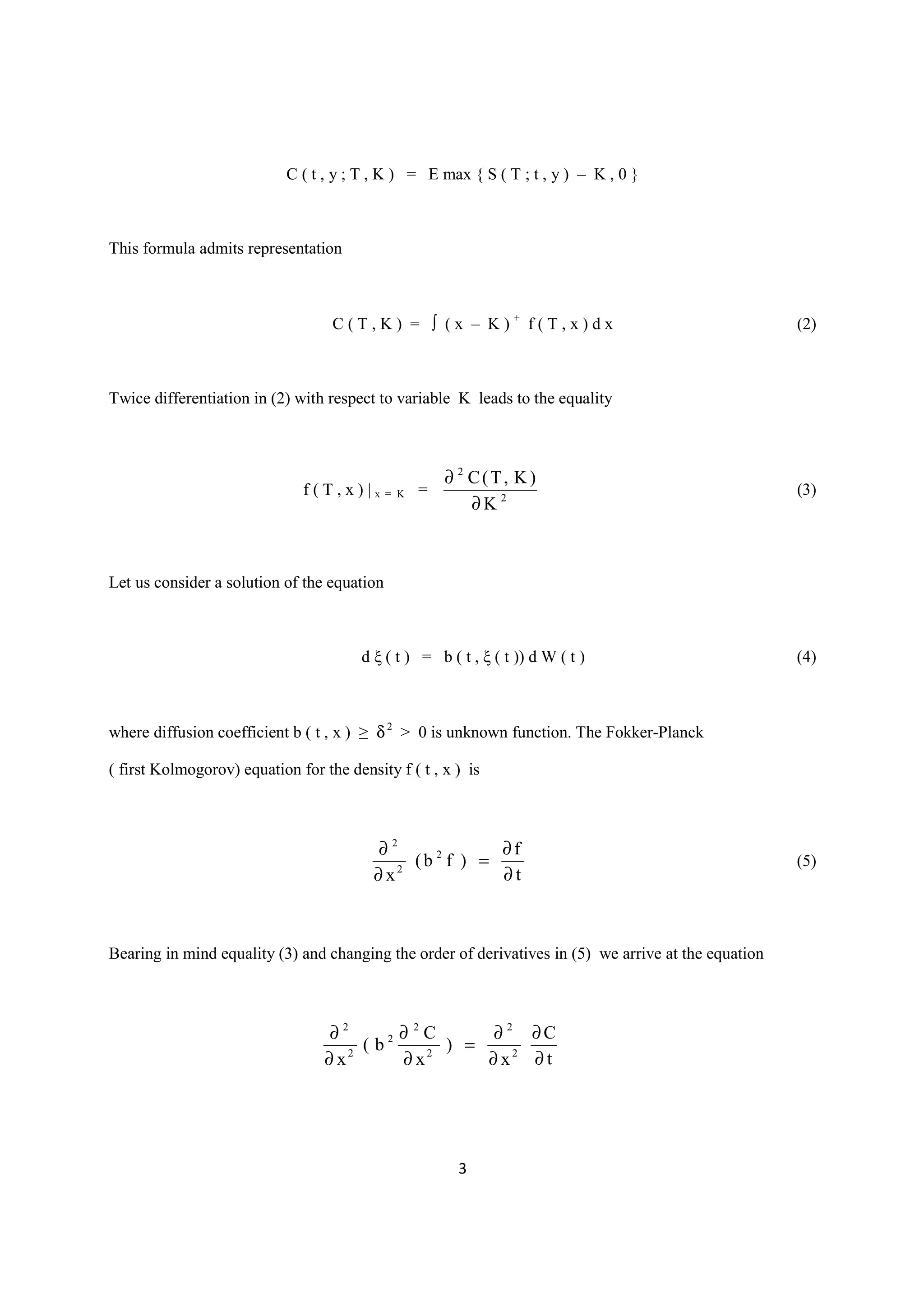 C ( t , y ; T , K ) = E max { S ( T ; t , y ) – K , 0 }



This formula admits representation



                                   C(T,K) = ∫ (x – K)+ f(T,x)dx                                       (2)



Twice differentiation in (2) with respect to variable K leads to the equality



                                                      ∂ 2 C(T, K)
                              f(T,x)|x=       K   =                                                   (3)
                                                          ∂K 2



Let us consider a solution of the equation



                                        d ξ ( t ) = b ( t , ξ ( t )) d W ( t )                        (4)



where diffusion coefficient b ( t , x ) ≥ δ 2 > 0 is unknown function. The Fokker-Planck

( first Kolmogorov) equation for the density f ( t , x ) is



                                          ∂2              ∂f
                                               (b 2 f ) =                                             (5)
                                          ∂x 2
                                                          ∂t



Bearing in mind equality (3) and changing the order of derivatives in (5) we arrive at the equation



                                   ∂2     2 ∂ C       ∂ 2 ∂C
                                             2
                                       (b        ) =
                                  ∂ x2      ∂ x2     ∂ x2 ∂ t




                                                        3
 
