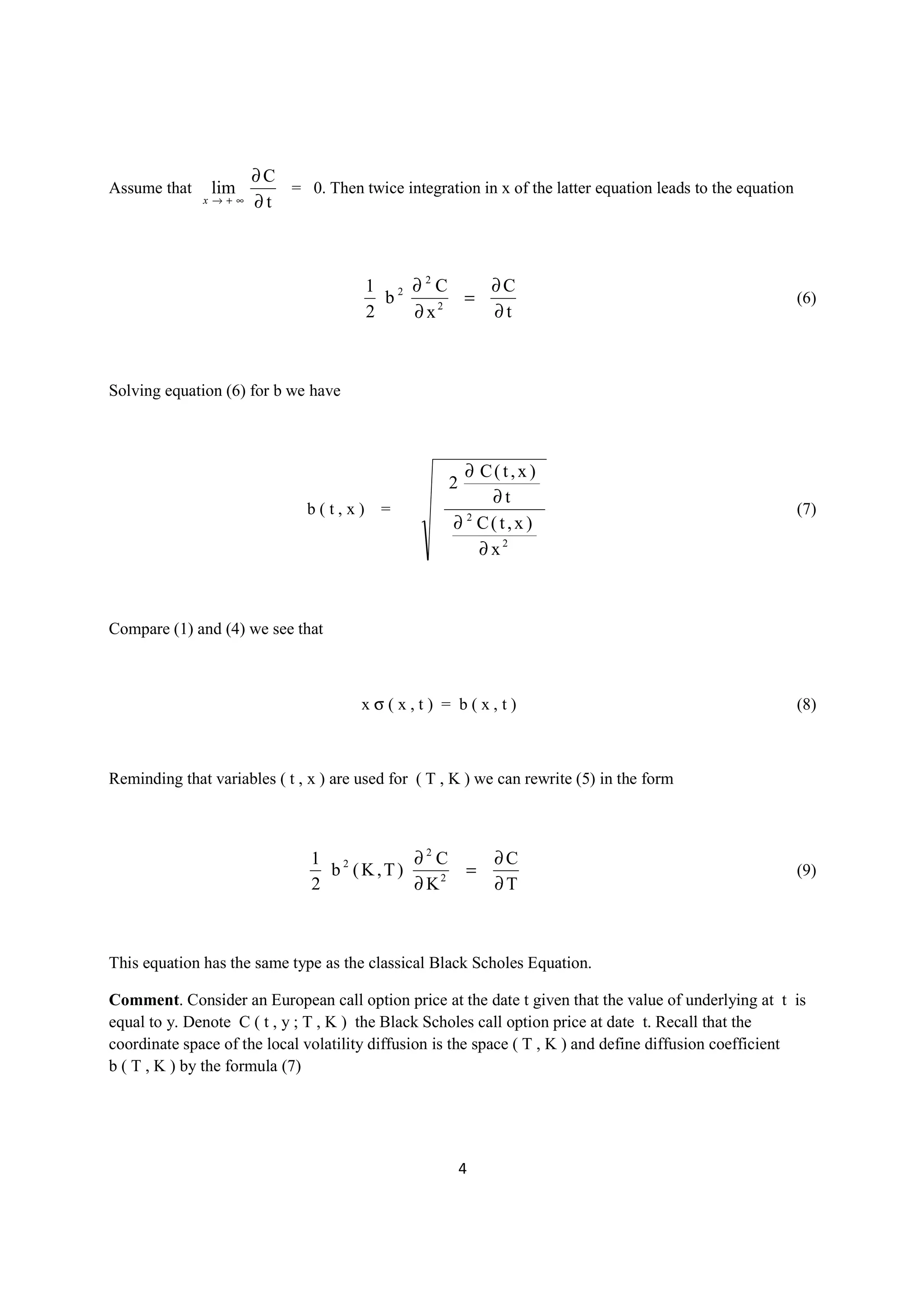 ∂C
Assume that    lim       = 0. Then twice integration in x of the latter equation leads to the equation
              x→+∞    ∂t



                                       1 2 ∂2C    ∂C
                                         b      =                                                        (6)
                                       2   ∂x 2
                                                  ∂t



Solving equation (6) for b we have



                                                      ∂ C( t,x )
                                                    2
                                                          ∂t
                              b(t,x) =                                                                   (7)
                                                     ∂ C( t,x )
                                                      2


                                                        ∂ x2



Compare (1) and (4) we see that



                                       xσ(x,t) = b(x,t)                                                  (8)



Reminding that variables ( t , x ) are used for ( T , K ) we can rewrite (5) in the form



                               1 2       ∂2 C               ∂C
                                 b (K,T)                =                                                (9)
                               2         ∂ K2               ∂T



This equation has the same type as the classical Black Scholes Equation.

Comment. Consider an European call option price at the date t given that the value of underlying at t is
equal to y. Denote C ( t , y ; T , K ) the Black Scholes call option price at date t. Recall that the
coordinate space of the local volatility diffusion is the space ( T , K ) and define diffusion coefficient
b ( T , K ) by the formula (7)




                                                        4
 