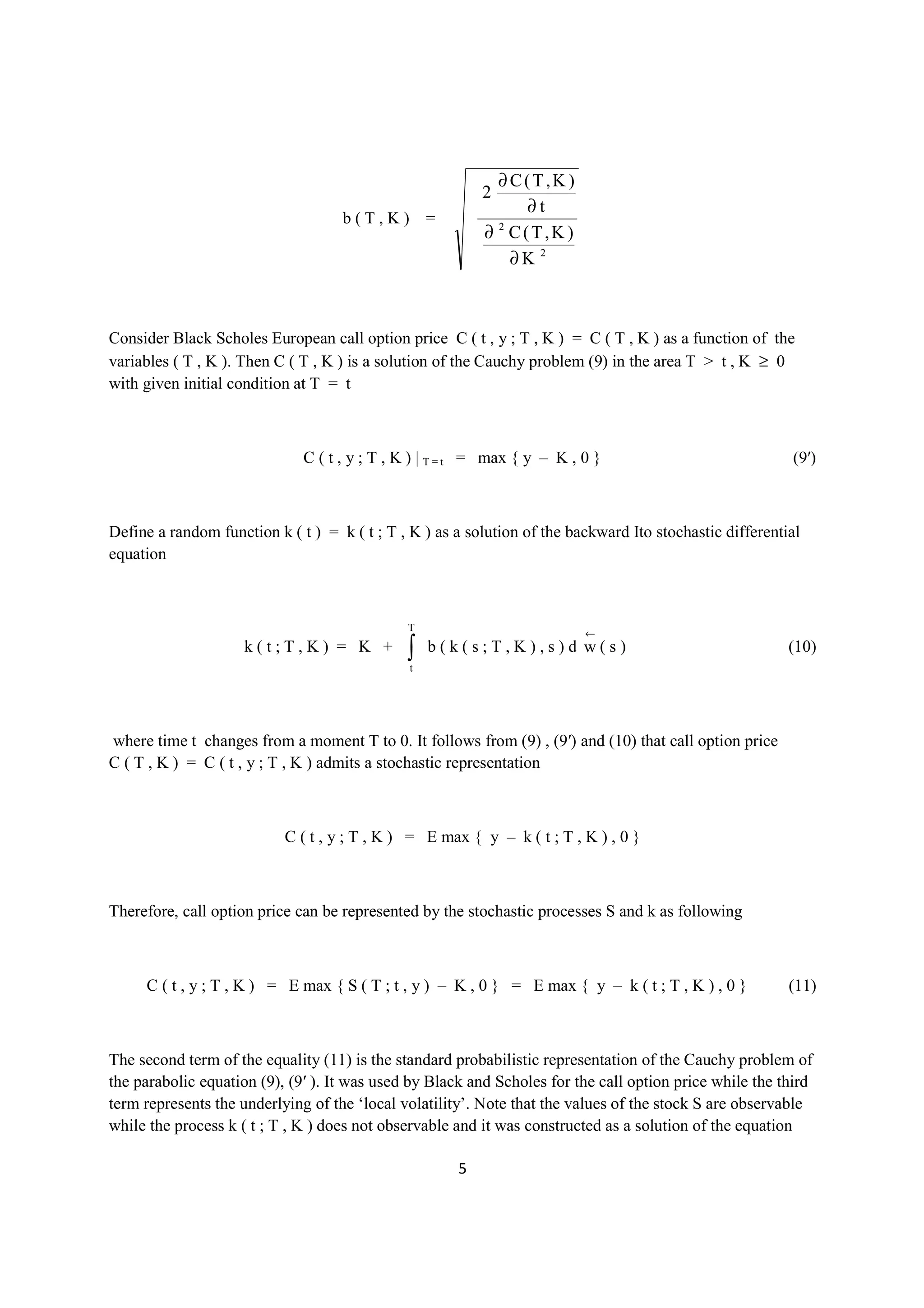 ∂C(T,K )
                                                          2
                                                              ∂t
                                    b(T,K) =
                                                          ∂ C(T,K )
                                                           2


                                                             ∂K 2



Consider Black Scholes European call option price C ( t , y ; T , K ) = C ( T , K ) as a function of the
variables ( T , K ). Then C ( T , K ) is a solution of the Cauchy problem (9) in the area T > t , K ≥ 0
with given initial condition at T = t



                              C ( t , y ; T , K ) | T = t = max { y – K , 0 }                             (9′)



Define a random function k ( t ) = k ( t ; T , K ) as a solution of the backward Ito stochastic differential
equation



                                              T
                                                                          ←
                     k(t;T,K) = K +           ∫t
                                                   b(k(s;T,K),s)d w(s)                                    (10)




where time t changes from a moment T to 0. It follows from (9) , (9′) and (10) that call option price
C ( T , K ) = C ( t , y ; T , K ) admits a stochastic representation



                           C ( t , y ; T , K ) = E max { y – k ( t ; T , K ) , 0 }



Therefore, call option price can be represented by the stochastic processes S and k as following



     C ( t , y ; T , K ) = E max { S ( T ; t , y ) – K , 0 } = E max { y – k ( t ; T , K ) , 0 }          (11)



The second term of the equality (11) is the standard probabilistic representation of the Cauchy problem of
the parabolic equation (9), (9′ ). It was used by Black and Scholes for the call option price while the third
term represents the underlying of the ‘local volatility’. Note that the values of the stock S are observable
while the process k ( t ; T , K ) does not observable and it was constructed as a solution of the equation

                                                      5
 