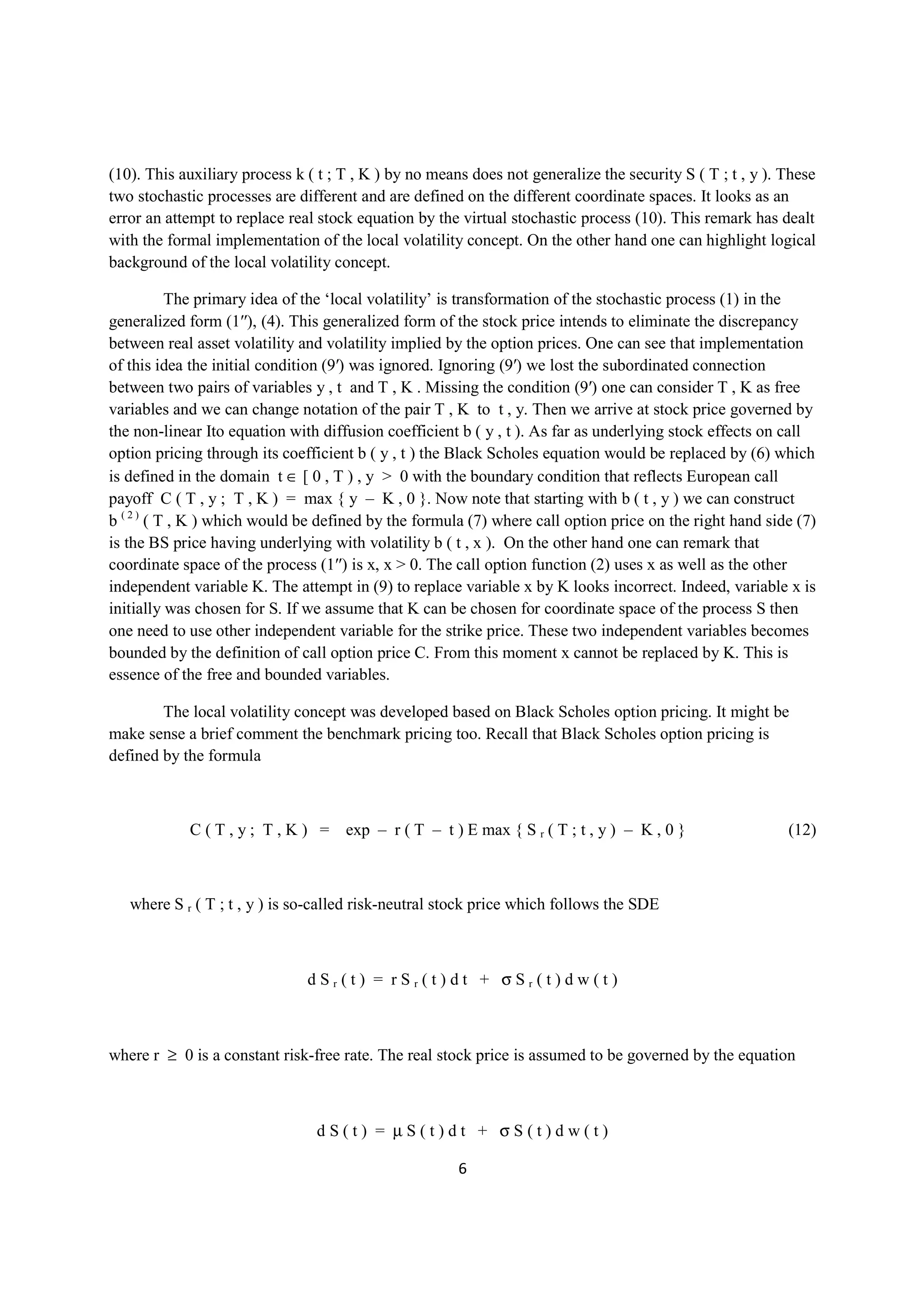 (10). This auxiliary process k ( t ; T , K ) by no means does not generalize the security S ( T ; t , y ). These
two stochastic processes are different and are defined on the different coordinate spaces. It looks as an
error an attempt to replace real stock equation by the virtual stochastic process (10). This remark has dealt
with the formal implementation of the local volatility concept. On the other hand one can highlight logical
background of the local volatility concept.

           The primary idea of the ‘local volatility’ is transformation of the stochastic process (1) in the
generalized form (1′′), (4). This generalized form of the stock price intends to eliminate the discrepancy
between real asset volatility and volatility implied by the option prices. One can see that implementation
of this idea the initial condition (9′) was ignored. Ignoring (9′) we lost the subordinated connection
between two pairs of variables y , t and T , K . Missing the condition (9′) one can consider T , K as free
variables and we can change notation of the pair T , K to t , y. Then we arrive at stock price governed by
the non-linear Ito equation with diffusion coefficient b ( y , t ). As far as underlying stock effects on call
option pricing through its coefficient b ( y , t ) the Black Scholes equation would be replaced by (6) which
is defined in the domain t ∈ [ 0 , T ) , y > 0 with the boundary condition that reflects European call
payoff C ( T , y ; T , K ) = max { y – K , 0 }. Now note that starting with b ( t , y ) we can construct
b ( 2 ) ( T , K ) which would be defined by the formula (7) where call option price on the right hand side (7)
is the BS price having underlying with volatility b ( t , x ). On the other hand one can remark that
coordinate space of the process (1′′) is x, x > 0. The call option function (2) uses x as well as the other
independent variable K. The attempt in (9) to replace variable x by K looks incorrect. Indeed, variable x is
initially was chosen for S. If we assume that K can be chosen for coordinate space of the process S then
one need to use other independent variable for the strike price. These two independent variables becomes
bounded by the definition of call option price C. From this moment x cannot be replaced by K. This is
essence of the free and bounded variables.

        The local volatility concept was developed based on Black Scholes option pricing. It might be
make sense a brief comment the benchmark pricing too. Recall that Black Scholes option pricing is
defined by the formula



            C ( T , y ; T , K ) = exp – r ( T – t ) E max { S r ( T ; t , y ) – K , 0 }                    (12)



   where S r ( T ; t , y ) is so-called risk-neutral stock price which follows the SDE



                               dSr(t) = rSr(t)dt + σSr(t)dw(t)



where r ≥ 0 is a constant risk-free rate. The real stock price is assumed to be governed by the equation



                                dS(t) = µS(t)dt + σS(t)dw(t)

                                                       6
 