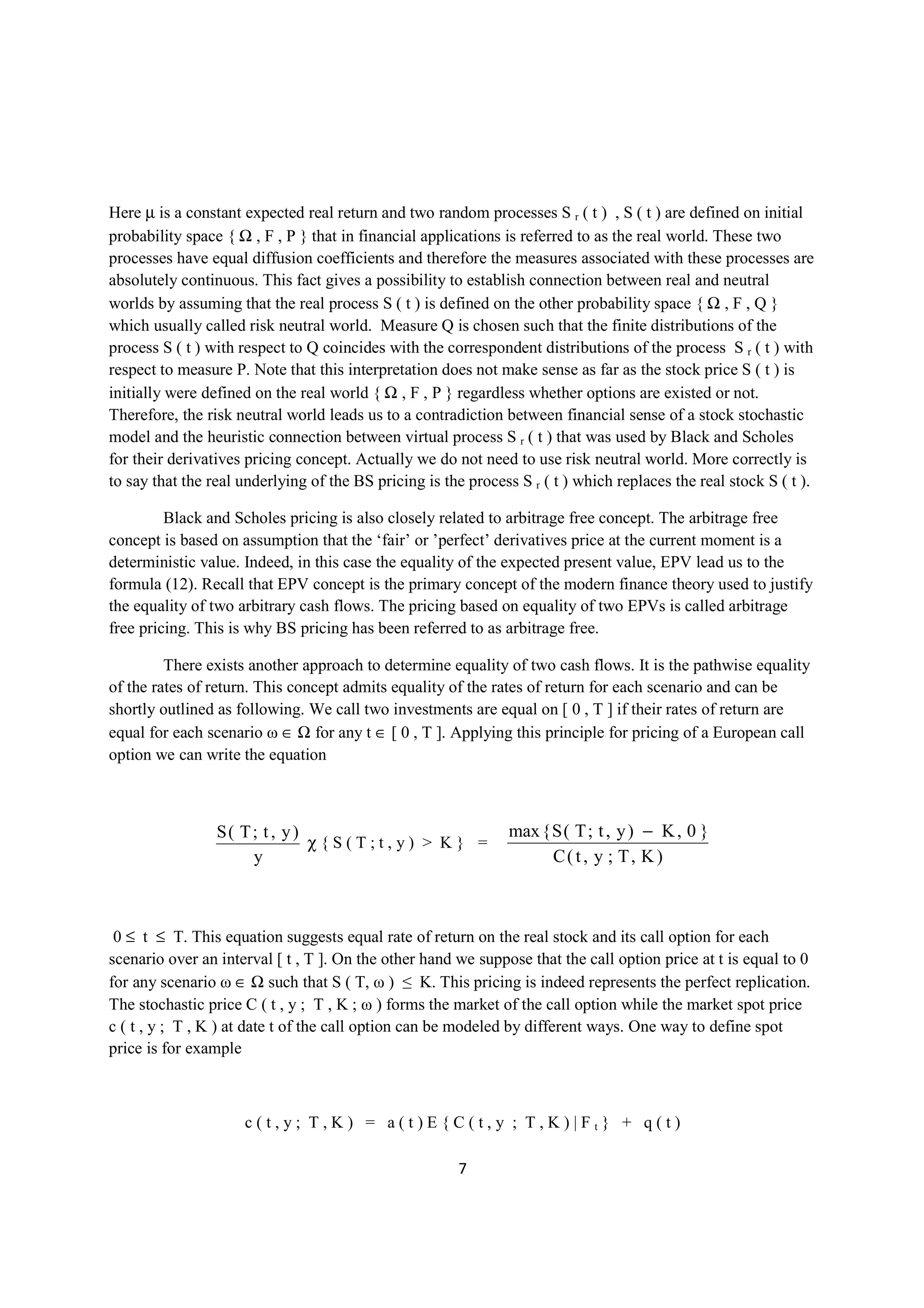 Here µ is a constant expected real return and two random processes S r ( t ) , S ( t ) are defined on initial
probability space { Ω , F , P } that in financial applications is referred to as the real world. These two
processes have equal diffusion coefficients and therefore the measures associated with these processes are
absolutely continuous. This fact gives a possibility to establish connection between real and neutral
worlds by assuming that the real process S ( t ) is defined on the other probability space { Ω , F , Q }
which usually called risk neutral world. Measure Q is chosen such that the finite distributions of the
process S ( t ) with respect to Q coincides with the correspondent distributions of the process S r ( t ) with
respect to measure P. Note that this interpretation does not make sense as far as the stock price S ( t ) is
initially were defined on the real world { Ω , F , P } regardless whether options are existed or not.
Therefore, the risk neutral world leads us to a contradiction between financial sense of a stock stochastic
model and the heuristic connection between virtual process S r ( t ) that was used by Black and Scholes
for their derivatives pricing concept. Actually we do not need to use risk neutral world. More correctly is
to say that the real underlying of the BS pricing is the process S r ( t ) which replaces the real stock S ( t ).

         Black and Scholes pricing is also closely related to arbitrage free concept. The arbitrage free
concept is based on assumption that the ‘fair’ or ’perfect’ derivatives price at the current moment is a
deterministic value. Indeed, in this case the equality of the expected present value, EPV lead us to the
formula (12). Recall that EPV concept is the primary concept of the modern finance theory used to justify
the equality of two arbitrary cash flows. The pricing based on equality of two EPVs is called arbitrage
free pricing. This is why BS pricing has been referred to as arbitrage free.

         There exists another approach to determine equality of two cash flows. It is the pathwise equality
of the rates of return. This concept admits equality of the rates of return for each scenario and can be
shortly outlined as following. We call two investments are equal on [ 0 , T ] if their rates of return are
equal for each scenario ω ∈ Ω for any t ∈ [ 0 , T ]. Applying this principle for pricing of a European call
option we can write the equation



                 S( T; t , y )                                  max { S ( T ; t , y ) − K , 0 }
                               χ{S(T;t,y) > K} =
                     y                                                C( t , y ; T, K )



 0 ≤ t ≤ T. This equation suggests equal rate of return on the real stock and its call option for each
scenario over an interval [ t , T ]. On the other hand we suppose that the call option price at t is equal to 0
for any scenario ω ∈ Ω such that S ( T, ω ) ≤ K. This pricing is indeed represents the perfect replication.
The stochastic price C ( t , y ; T , K ; ω ) forms the market of the call option while the market spot price
c ( t , y ; T , K ) at date t of the call option can be modeled by different ways. One way to define spot
price is for example



                     c(t,y; T,K) = a(t)E{C(t,y ; T,K)|Ft} + q(t)

                                                        7
 