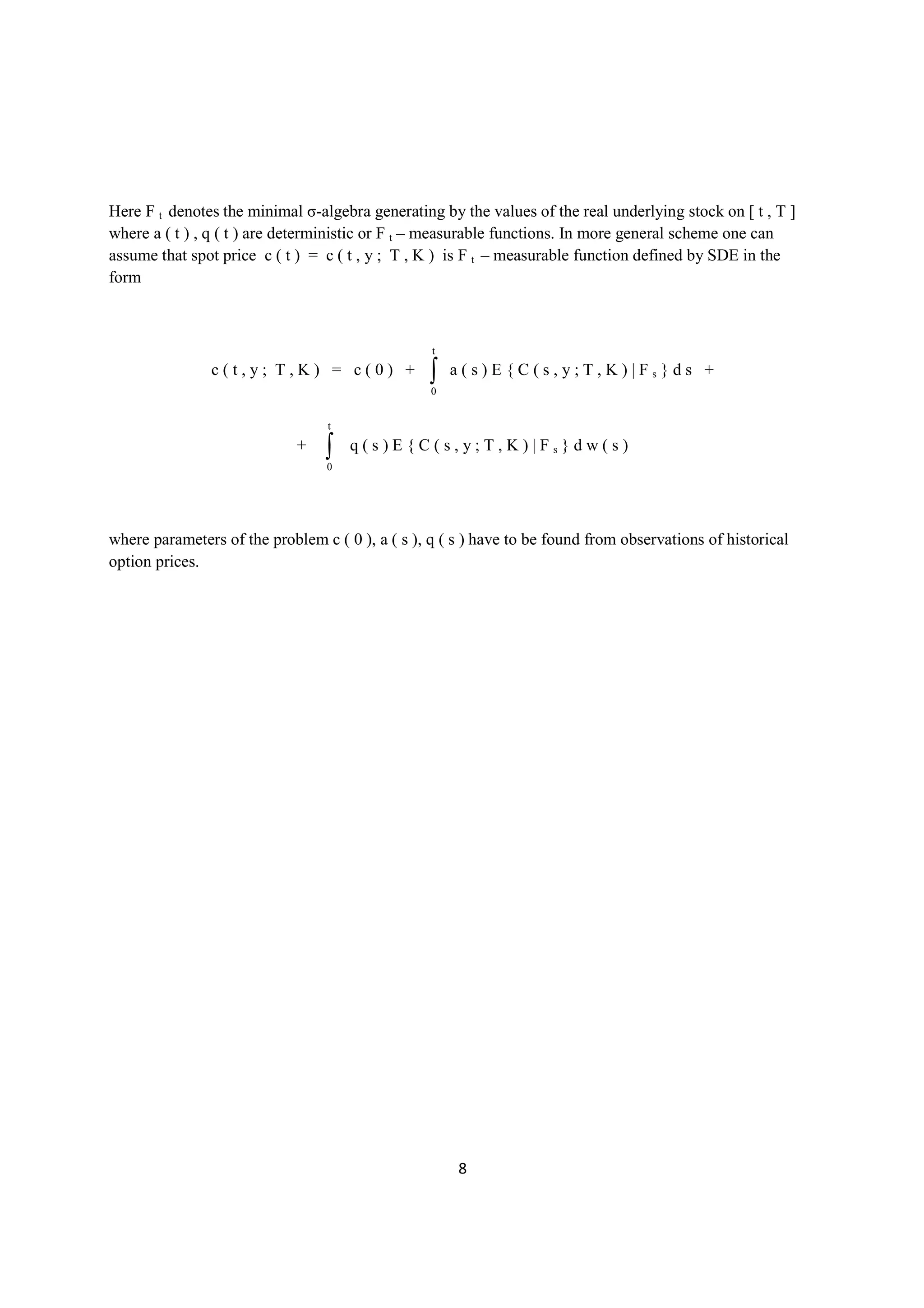 Here F t denotes the minimal σ-algebra generating by the values of the real underlying stock on [ t , T ]
where a ( t ) , q ( t ) are deterministic or F t – measurable functions. In more general scheme one can
assume that spot price c ( t ) = c ( t , y ; T , K ) is F t – measurable function defined by SDE in the
form



                                                  t
               c(t,y; T,K) = c(0) +               ∫
                                                  0
                                                      a(s)E{C(s,y;T,K)|Fs}ds +


                                  t
                             +   ∫
                                 0
                                      q(s)E{C(s,y;T,K)|Fs}dw(s)




where parameters of the problem c ( 0 ), a ( s ), q ( s ) have to be found from observations of historical
option prices.




                                                      8
 