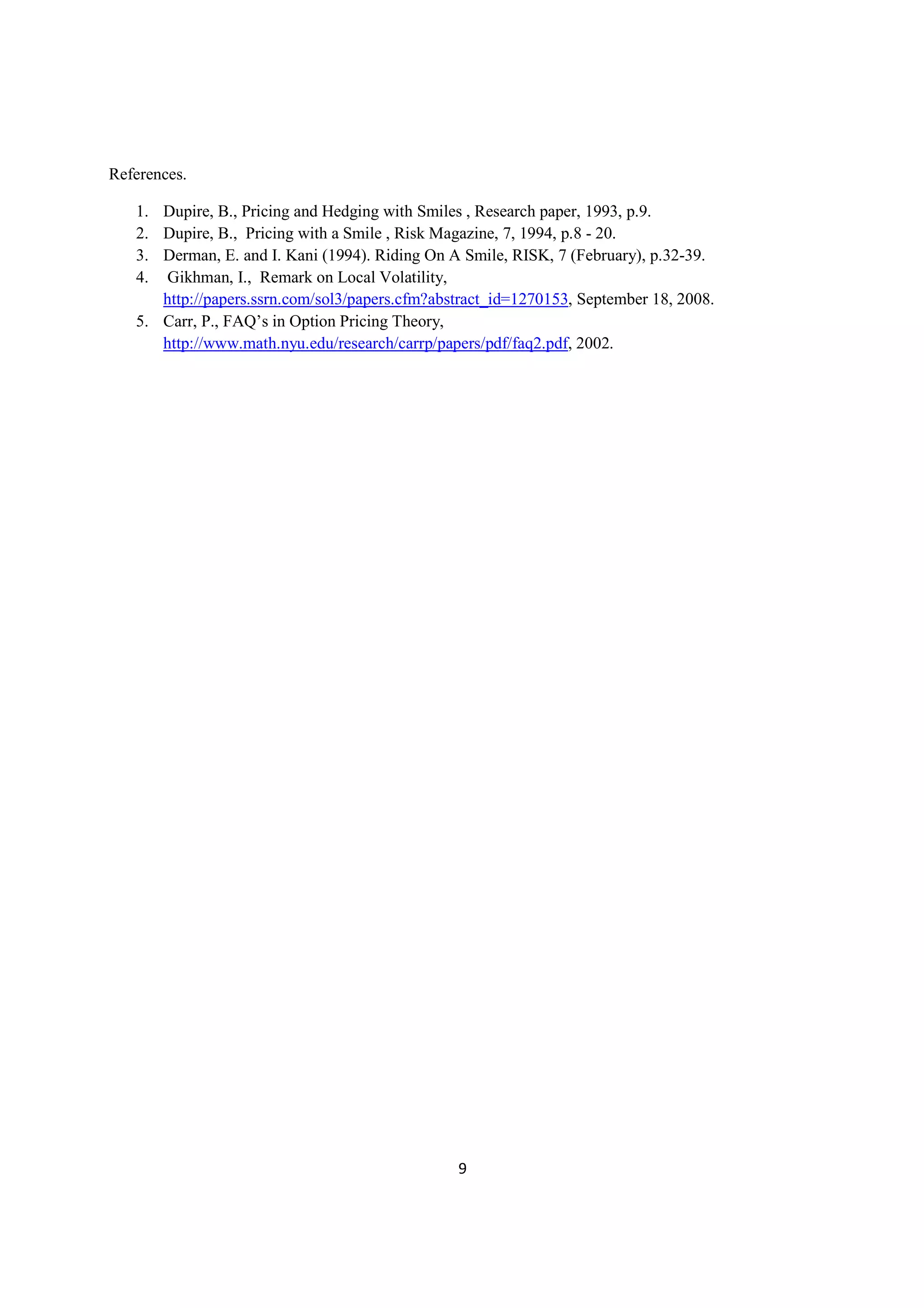References.

   1. Dupire, B., Pricing and Hedging with Smiles , Research paper, 1993, p.9.
   2. Dupire, B., Pricing with a Smile , Risk Magazine, 7, 1994, p.8 - 20.
   3. Derman, E. and I. Kani (1994). Riding On A Smile, RISK, 7 (February), p.32-39.
   4. Gikhman, I., Remark on Local Volatility,
      http://papers.ssrn.com/sol3/papers.cfm?abstract_id=1270153, September 18, 2008.
   5. Carr, P., FAQ’s in Option Pricing Theory,
      http://www.math.nyu.edu/research/carrp/papers/pdf/faq2.pdf, 2002.




                                                9
 