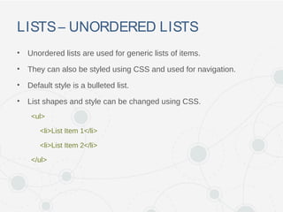 LISTS– UNORDERED LISTS
• Unordered lists are used for generic lists of items.
• They can also be styled using CSS and used for navigation.
• Default style is a bulleted list.
• List shapes and style can be changed using CSS.
<ul>
<li>List Item 1</li>
<li>List Item 2</li>
</ul>
 