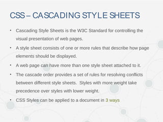 CSS– CASCADING STYLE SHEETS
• Cascading Style Sheets is the W3C Standard for controlling the
visual presentation of web pages.
• A style sheet consists of one or more rules that describe how page
elements should be displayed.
• A web page can have more than one style sheet attached to it.
• The cascade order provides a set of rules for resolving conflicts
between different style sheets. Styles with more weight take
precedence over styles with lower weight.
• CSS Styles can be applied to a document in 3 ways
 