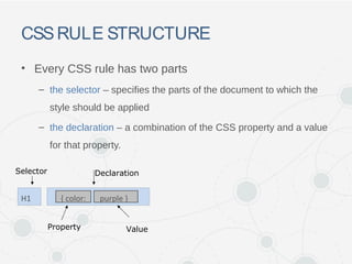CSSRULE STRUCTURE
• Every CSS rule has two parts
– the selector – specifies the parts of the document to which the
style should be applied
– the declaration – a combination of the CSS property and a value
for that property.
Declaration
Property Value
Selector
H1 { color: purple }
 