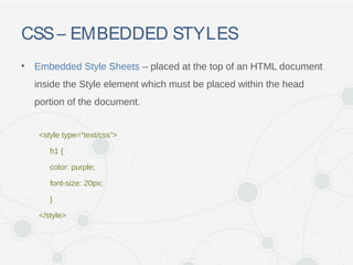 CSS– EMBEDDED STYLES
• Embedded Style Sheets – placed at the top of an HTML document
inside the Style element which must be placed within the head
portion of the document.
<style type=“text/css”>
h1 {
color: purple;
font-size: 20px;
}
</style>
 