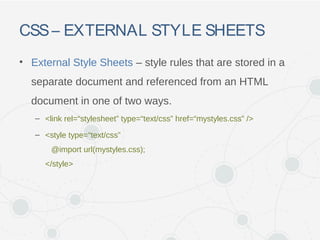 CSS– EXTERNAL STYLE SHEETS
• External Style Sheets – style rules that are stored in a
separate document and referenced from an HTML
document in one of two ways.
– <link rel=“stylesheet” type=“text/css” href=“mystyles.css” />
– <style type=“text/css”
@import url(mystyles.css);
</style>
 