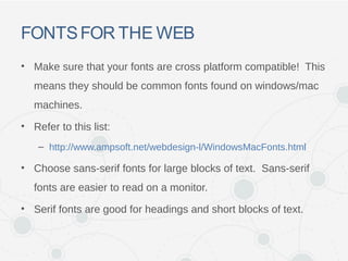 FONTSFOR THE WEB
• Make sure that your fonts are cross platform compatible! This
means they should be common fonts found on windows/mac
machines.
• Refer to this list:
– http://www.ampsoft.net/webdesign-l/WindowsMacFonts.html
• Choose sans-serif fonts for large blocks of text. Sans-serif
fonts are easier to read on a monitor.
• Serif fonts are good for headings and short blocks of text.
 