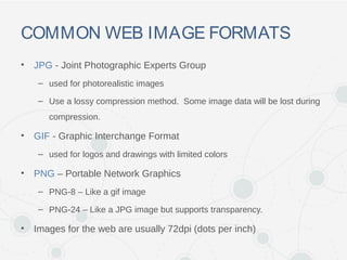 COMMON WEB IMAGE FORMATS
• JPG - Joint Photographic Experts Group
– used for photorealistic images
– Use a lossy compression method. Some image data will be lost during
compression.
• GIF - Graphic Interchange Format
– used for logos and drawings with limited colors
• PNG – Portable Network Graphics
– PNG-8 – Like a gif image
– PNG-24 – Like a JPG image but supports transparency.
• Images for the web are usually 72dpi (dots per inch)
 