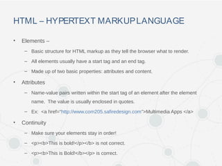 HTML – HYPERTEXT MARKUPLANGUAGE
• Elements –
– Basic structure for HTML markup as they tell the browser what to render.
– All elements usually have a start tag and an end tag.
– Made up of two basic properties: attributes and content.
• Attributes
– Name-value pairs written within the start tag of an element after the element
name. The value is usually enclosed in quotes.
– Ex: <a href=“http://www.com205.safiredesign.com”>Multimedia Apps </a>
• Continuity
– Make sure your elements stay in order!
– <p><b>This is bold!</p></b> is not correct.
– <p><b>This is Bold!</b></p> is correct.
 