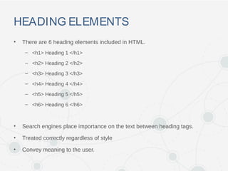 HEADING ELEMENTS
• There are 6 heading elements included in HTML.
– <h1> Heading 1 </h1>
– <h2> Heading 2 </h2>
– <h3> Heading 3 </h3>
– <h4> Heading 4 </h4>
– <h5> Heading 5 </h5>
– <h6> Heading 6 </h6>
• Search engines place importance on the text between heading tags.
• Treated correctly regardless of style
• Convey meaning to the user.
 