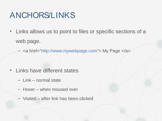 ANCHORS/LINKS
• Links allows us to point to files or specific sections of a
web page.
– <a href=“http://www.mywebpage.com”> My Page </a>
• Links have different states
– Link – normal state
– Hover – when moused over
– Visited – after link has been clicked
 