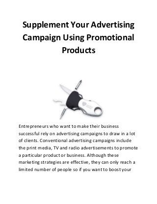 Supplement Your Advertising
Campaign Using Promotional
Products

Entrepreneurs who want to make their business
successful rely on advertising campaigns to draw in a lot
of clients. Conventional advertising campaigns include
the print media, TV and radio advertisements to promote
a particular product or business. Although these
marketing strategies are effective, they can only reach a
limited number of people so if you want to boost your

 