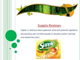 Supple Reviews
Supple is a delicious daily supplement drink with powerful ingredients
discovered by over 13 million people to naturally comfort, lubricate
and rebuild their joints.
 