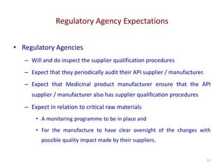 Regulatory Agency Expectations
13
• Regulatory Agencies
– Will and do inspect the supplier qualification procedures
– Expect that they periodically audit their API supplier / manufacturer.
– Expect that Medicinal product manufacturer ensure that the API
supplier / manufacturer also has supplier qualification procedures
– Expect in relation to critical raw materials
• A monitoring programme to be in place and
• For the manufacture to have clear oversight of the changes with
possible quality impact made by their suppliers.
 