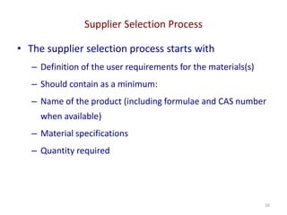 Supplier Selection Process
16
• The supplier selection process starts with
– Definition of the user requirements for the materials(s)
– Should contain as a minimum:
– Name of the product (including formulae and CAS number
when available)
– Material specifications
– Quantity required
 
