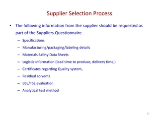 Supplier Selection Process
17
• The following information from the supplier should be requested as
part of the Suppliers Questionnaire
– Specifications
– Manufacturing/packaging/labeling details
– Materials Safety Data Sheets
– Logistic information (lead time to produce, delivery time,)
– Certificates regarding Quality system,
– Residual solvents
– BSE/TSE evaluation
– Analytical test method
 