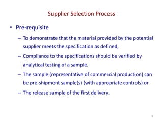 Supplier Selection Process
18
• Pre-requisite
– To demonstrate that the material provided by the potential
supplier meets the specification as defined,
– Compliance to the specifications should be verified by
analytical testing of a sample.
– The sample (representative of commercial production) can
be pre-shipment sample(s) (with appropriate controls) or
– The release sample of the first delivery.
 
