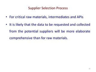 Supplier Selection Process
19
• For critical raw materials, intermediates and APIs
• It is likely that the data to be requested and collected
from the potential suppliers will be more elaborate
comprehensive than for raw materials.
 