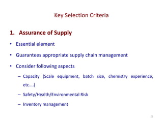 Key Selection Criteria
21
1. Assurance of Supply
• Essential element
• Guarantees appropriate supply chain management
• Consider following aspects
– Capacity (Scale equipment, batch size, chemistry experience,
etc....)
– Safety/Health/Environmental Risk
– Inventory management
 
