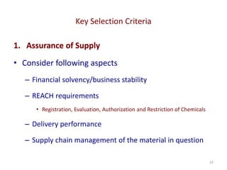 Key Selection Criteria
22
1. Assurance of Supply
• Consider following aspects
– Financial solvency/business stability
– REACH requirements
• Registration, Evaluation, Authorization and Restriction of Chemicals
– Delivery performance
– Supply chain management of the material in question
 