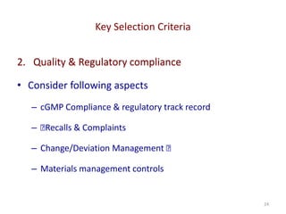 Key Selection Criteria
24
2. Quality & Regulatory compliance
• Consider following aspects
– cGMP Compliance & regulatory track record
– 􏰀Recalls & Complaints
– Change/Deviation Management 􏰀
– Materials management controls
 