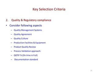 Key Selection Criteria
25
2. Quality & Regulatory compliance
• Consider following aspects
– Quality Management Systems
– Quality Agreement
– Quality Culture
– Production Facilities & Equipment
– Product Quality Review
– Process Validation approach:
– QOTIF % (On time in Full)
– Documentation standard
 