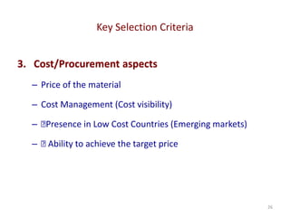 Key Selection Criteria
26
3. Cost/Procurement aspects
– Price of the material
– Cost Management (Cost visibility)
– 􏰀Presence in Low Cost Countries (Emerging markets)
– 􏰀 Ability to achieve the target price
 