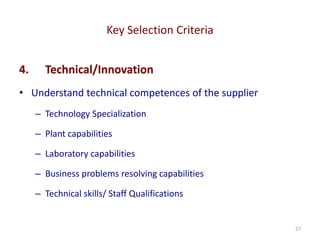 Key Selection Criteria
27
4. Technical/Innovation
• Understand technical competences of the supplier
– Technology Specialization
– Plant capabilities
– Laboratory capabilities
– Business problems resolving capabilities
– Technical skills/ Staff Qualifications
 