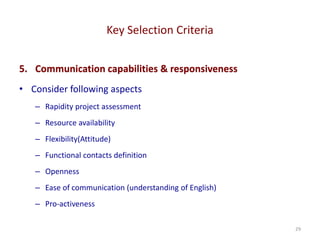 Key Selection Criteria
29
5. Communication capabilities & responsiveness
• Consider following aspects
– Rapidity project assessment
– Resource availability
– Flexibility(Attitude)
– Functional contacts definition
– Openness
– Ease of communication (understanding of English)
– Pro-activeness
 