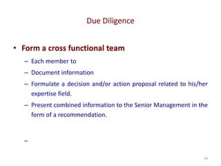 Due Diligence
34
• Form a cross functional team
– Each member to
– Document information
– Formulate a decision and/or action proposal related to his/her
expertise field.
– Present combined information to the Senior Management in the
form of a recommendation.
–
 