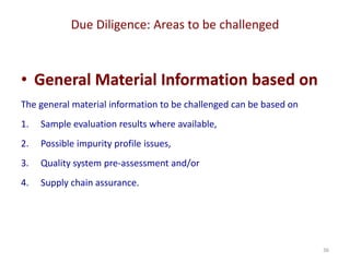 Due Diligence: Areas to be challenged
36
• General Material Information based on
The general material information to be challenged can be based on
1. Sample evaluation results where available,
2. Possible impurity profile issues,
3. Quality system pre-assessment and/or
4. Supply chain assurance.
 