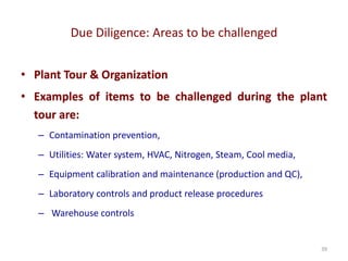 Due Diligence: Areas to be challenged
39
• Plant Tour & Organization
• Examples of items to be challenged during the plant
tour are:
– Contamination prevention,
– Utilities: Water system, HVAC, Nitrogen, Steam, Cool media,
– Equipment calibration and maintenance (production and QC),
– Laboratory controls and product release procedures
– Warehouse controls
 