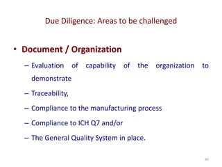 Due Diligence: Areas to be challenged
40
• Document / Organization
– Evaluation of capability of the organization to
demonstrate
– Traceability,
– Compliance to the manufacturing process
– Compliance to ICH Q7 and/or
– The General Quality System in place.
 