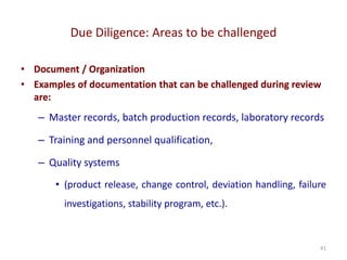 Due Diligence: Areas to be challenged
41
• Document / Organization
• Examples of documentation that can be challenged during review
are:
– Master records, batch production records, laboratory records
– Training and personnel qualification,
– Quality systems
• (product release, change control, deviation handling, failure
investigations, stability program, etc.).
 